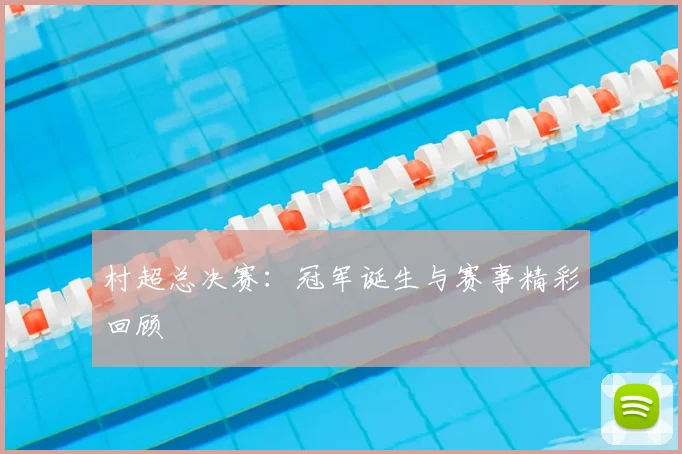 村超总决赛:冠军诞生与赛事精彩回顾