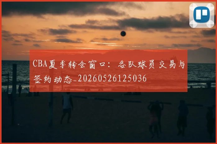 CBA夏季转会窗口：各队球员交易与签约动态_20260526125036