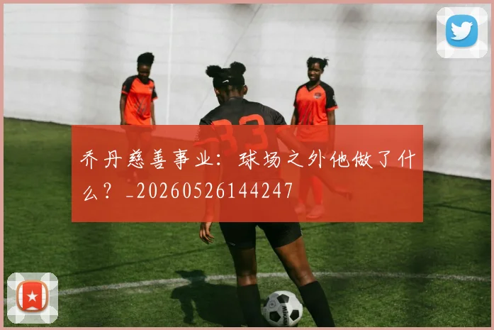 乔丹慈善事业:球场之外他做了什么?_20260526144247