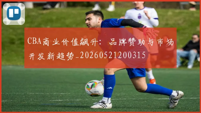 CBA商业价值飙升:品牌赞助与市场开发新趋势_20260521200315