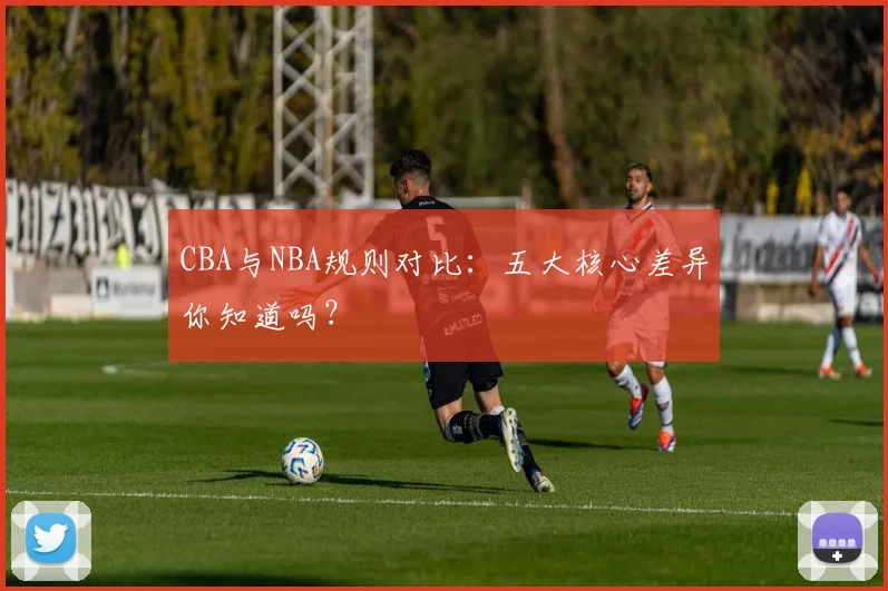 CBA与NBA规则对比:五大核心差异你知道吗?