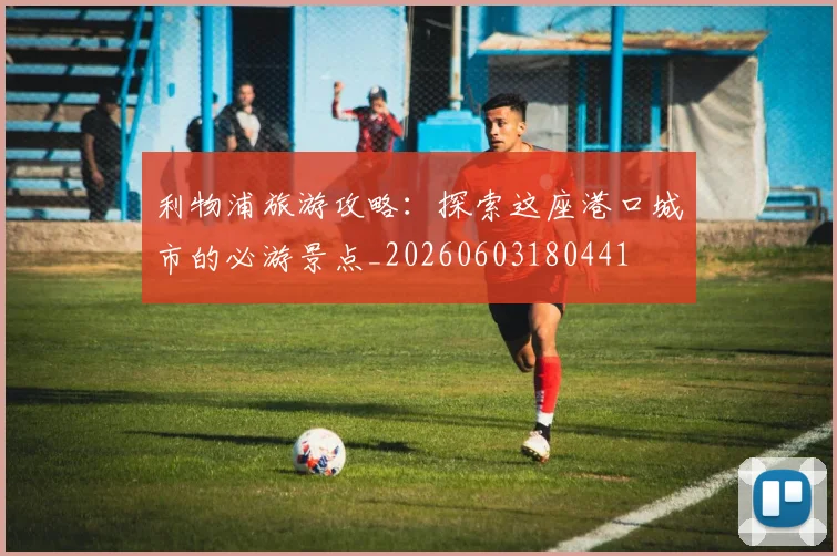 利物浦旅游攻略:探索这座港口城市的必游景点_20260603180441