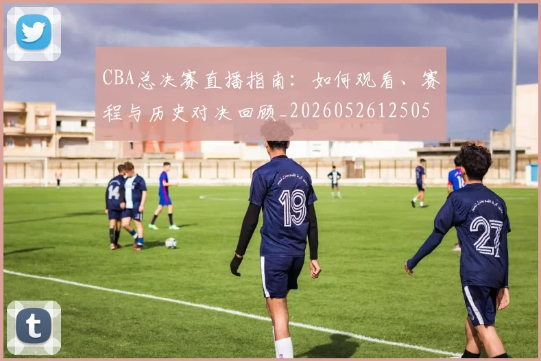 CBA总决赛直播指南：如何观看、赛程与历史对决回顾_20260526125050