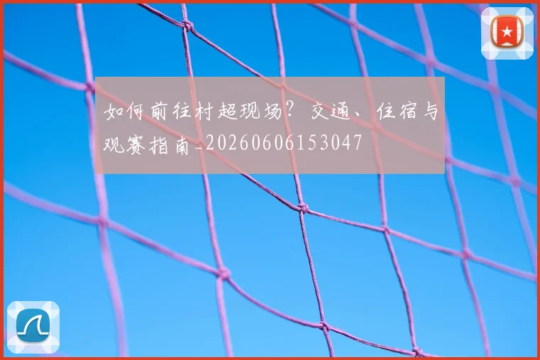 如何前往村超现场?交通、住宿与观赛指南_20260606153047
