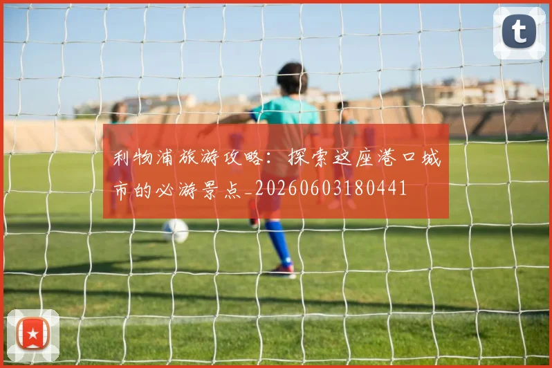 利物浦旅游攻略:探索这座港口城市的必游景点_20260603180441