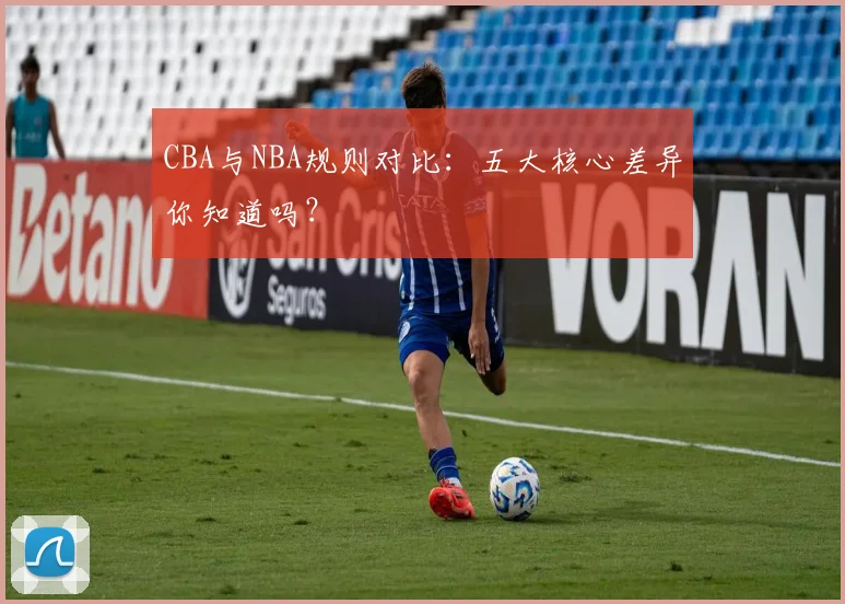 CBA与NBA规则对比:五大核心差异你知道吗?