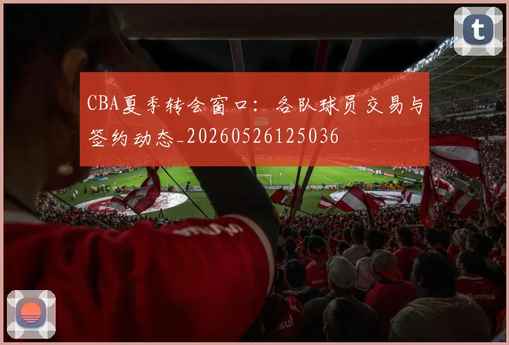 CBA夏季转会窗口:各队球员交易与签约动态_20260526125036