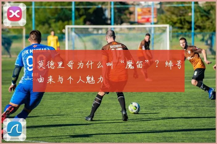 莫德里奇为什么叫“魔笛”？绰号由来与个人魅力
