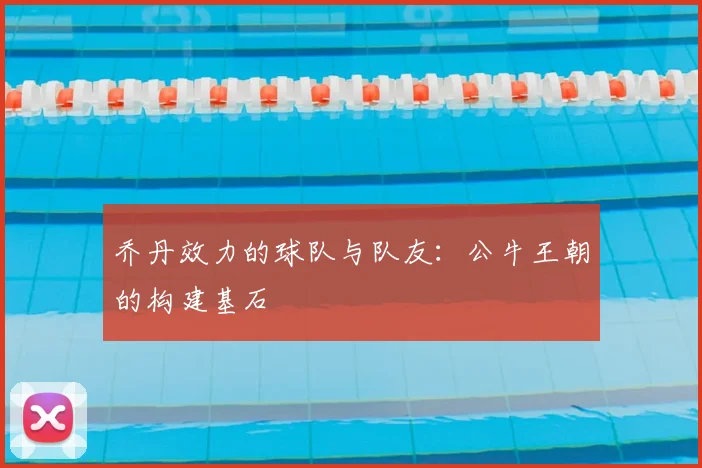 乔丹效力的球队与队友:公牛王朝的构建基石