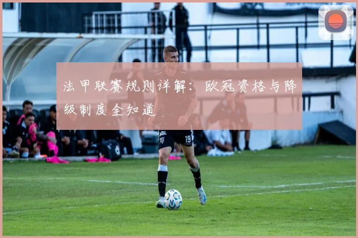 法甲联赛规则详解:欧冠资格与降级制度全知道